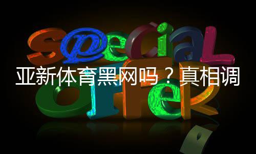 亚新体育黑网吗？真相调查与用户投诉、提现安全全面解析