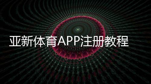 亚新体育APP注册教程:手机快速注册步骤、账号验证与常见问题详解