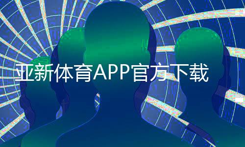 亚新体育APP官方下载通道:最新版安全下载入口与安装教程