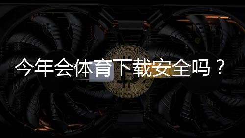 今年会体育下载安全吗?一分钟看懂安全风险与安装防护指南