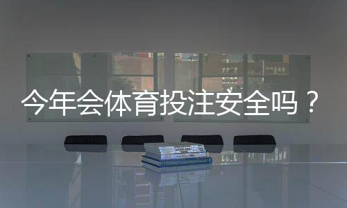 今年会体育投注安全吗？平台安全全面解析与实用防骗攻略