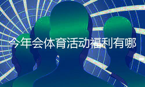 今年会体育活动福利有哪些?福利项目、领取条件与报名攻略一文看懂
