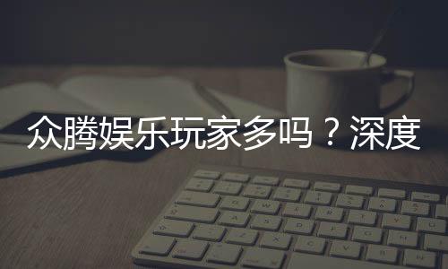 众腾娱乐玩家多吗?深度解析平台人气与玩家真实体验