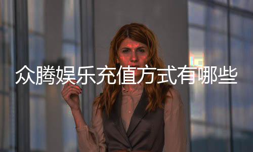 众腾娱乐充值方式有哪些?详解最新存款渠道与优惠活动