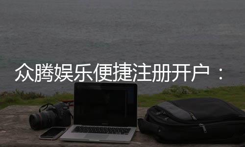 众腾娱乐便捷注册开户:快速开户指南与独家优惠一览