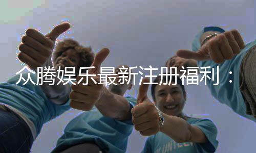 众腾娱乐最新注册福利:新会员专享豪礼大放送