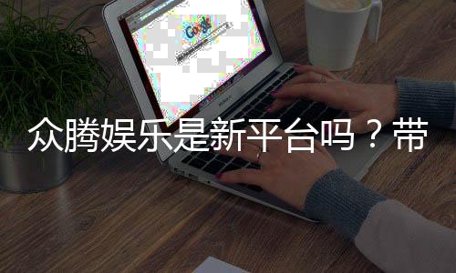 众腾娱乐是新平台吗?带你了解这个新兴娱乐平台的特色与优势
