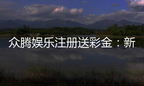 众腾娱乐注册送彩金:新会员首存即送888彩金礼包