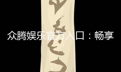 众腾娱乐官方入口:畅享高品质棋牌电游的尊贵体验