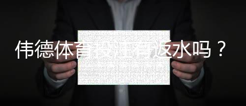 伟德体育投注有返水吗？2026最新返水规则、返利比例与领取领取攻略