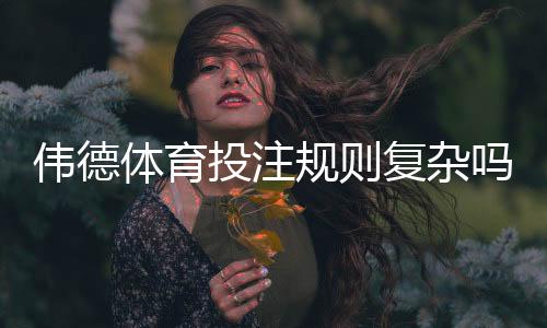 伟德体育投注规则复杂吗?新手快速上手指南与常见玩法详解