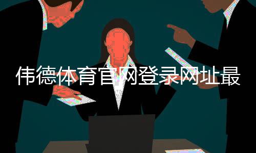 伟德体育官网登录网址最新入口:官网登录方法、注册与安全提示