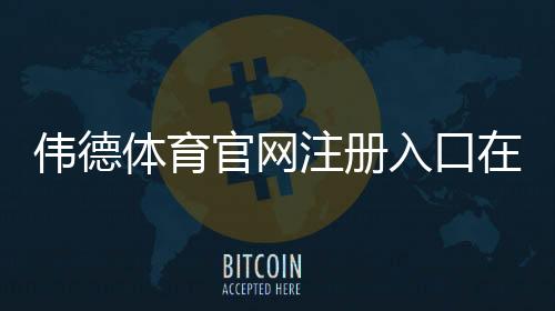 伟德体育官网注册入口在哪？新手注册流程、优惠领取与安全注意事项