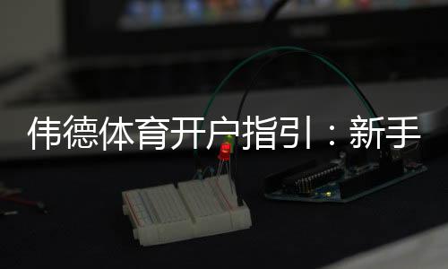 伟德体育开户指引:新手注册流程、身份验证与首存优惠详解