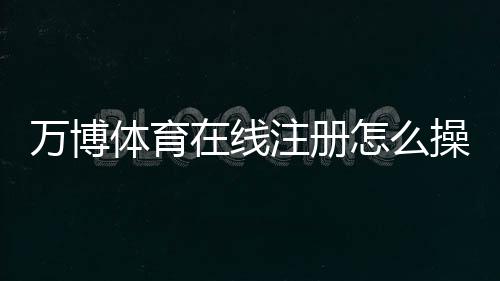 万博体育在线注册怎么操作?2026最新版快速开户流程、实名认证与常见问题全解析