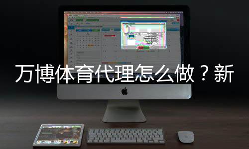 万博体育代理怎么做?新手入门、代理流程与合规风险详解