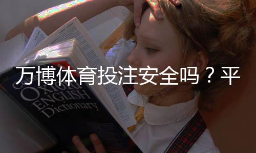 万博体育投注安全吗?平台安全性评测、风险揭示与防骗攻略