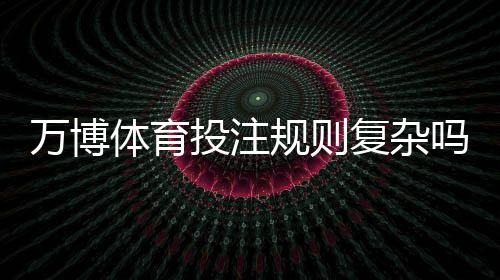万博体育投注规则复杂吗?新手一看就懂的详尽入门与实战技巧