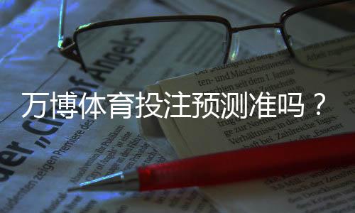 万博体育投注预测准吗?一分钟看懂准确率、原理与实战建议