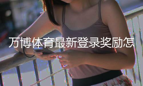 万博体育最新登录奖励怎么领取?详细步骤、规则与注意事项