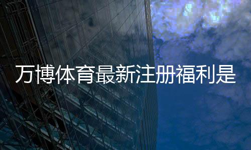 万博体育最新注册福利是什么?新手领取攻略、优惠内容与注意事项