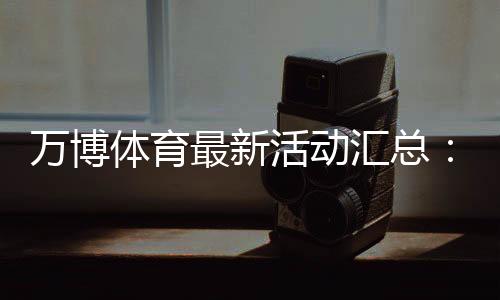 万博体育最新活动汇总:优惠玩法、领取攻略与参与注意事项