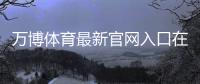万博体育最新官网入口在哪里？最新登录、注册与安全访问全攻略