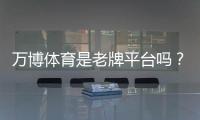 万博体育是老牌平台吗？从背景、牌照与用户口碑一文看懂