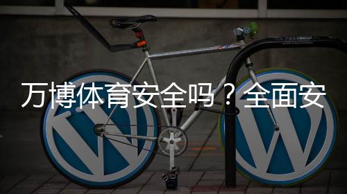 万博体育安全吗？全面安全评测、用户口碑与防骗攻略