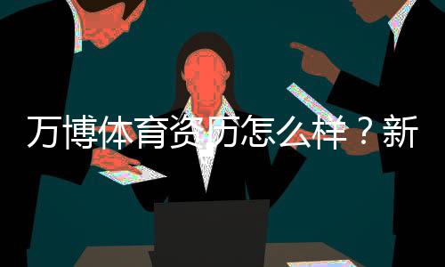 万博体育资历怎么样?新手必读:资质、合规与安全性全面解析