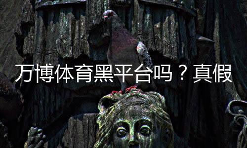 万博体育黑平台吗?真假鉴别、用户口碑与提现安全全解析