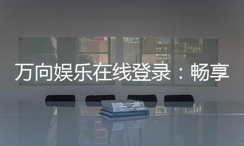 万向娱乐在线登录:畅享顶级棋牌电游的豪华体验