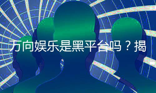 万向娱乐是黑平台吗?揭秘其真实运营与玩家评价