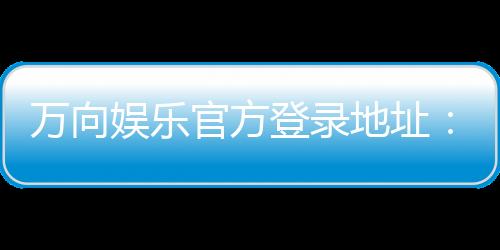 万向娱乐官方登录地址:轻松获取最新官网入口与游戏攻略