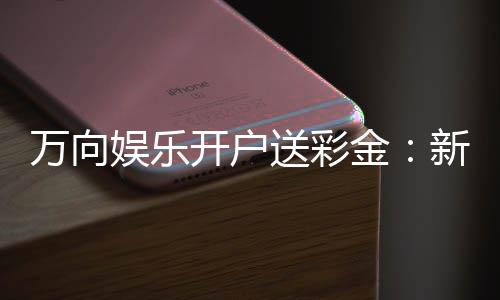 万向娱乐开户送彩金:新手注册即享高额彩金礼包
