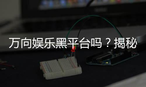 万向娱乐黑平台吗?揭秘其真伪与玩家真实体验