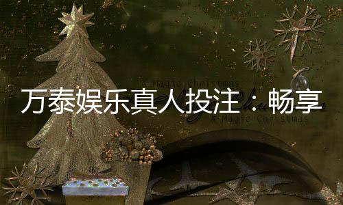 万泰娱乐真人投注:畅享高品质真人游戏体验