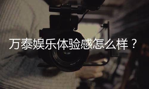 万泰娱乐体验感怎么样?资深玩家真实评测分享