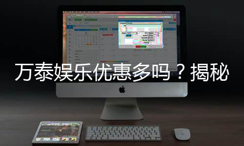 万泰娱乐优惠多吗?揭秘其超值福利与独家活动