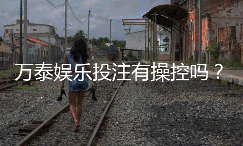 万泰娱乐投注有操控吗?揭秘平台公平性与防作弊机制