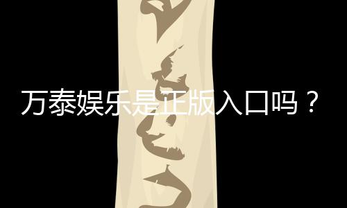 万泰娱乐是正版入口吗？揭秘平台资质与安全玩法指南