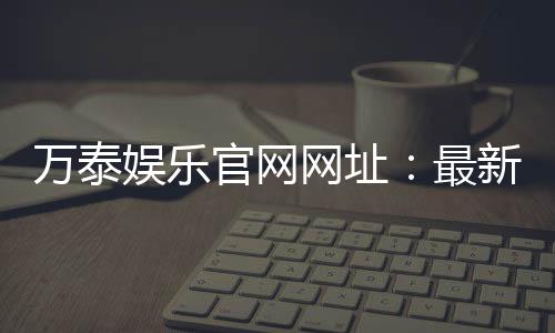 万泰娱乐官网网址:最新登录入口与游戏体验全攻略