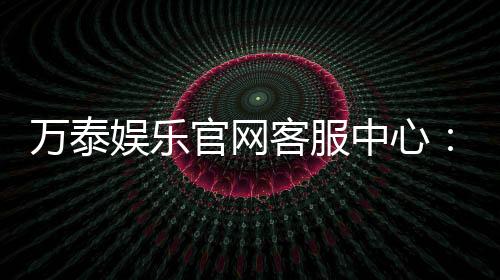 万泰娱乐官网客服中心:专业服务与高效解决方案一网打尽