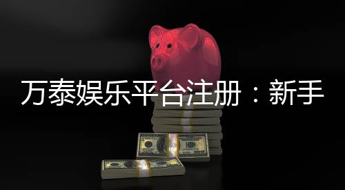 万泰娱乐平台注册:新手必看的高效注册与首存攻略
