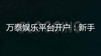 万泰娱乐平台开户：新手注册指南与独家优惠解析