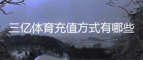 三亿体育充值方式有哪些?支付渠道、操作步骤与安全注意事项详解