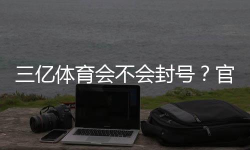 三亿体育会不会封号？官方封号原因、预防与申诉全解析