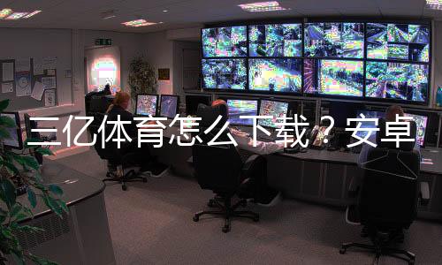 三亿体育怎么下载?安卓iOS电脑官方最新版下载安装步骤与常见问题解答
