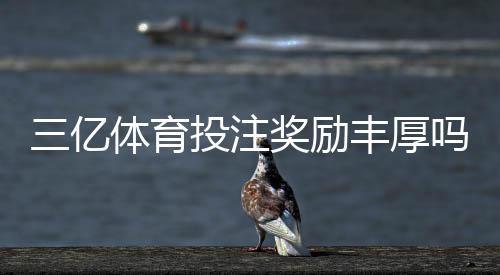 三亿体育投注奖励丰厚吗?真实评测、领取攻略与风险提示