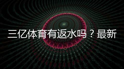 三亿体育有返水吗?最新返水政策、比例与领取方法全攻略
